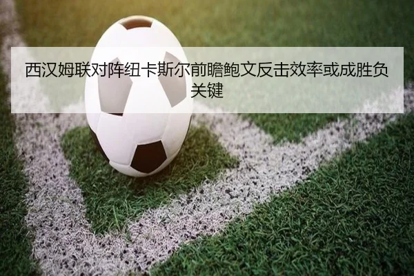 西汉姆联对阵纽卡斯尔前瞻鲍文反击效率或成胜负关键